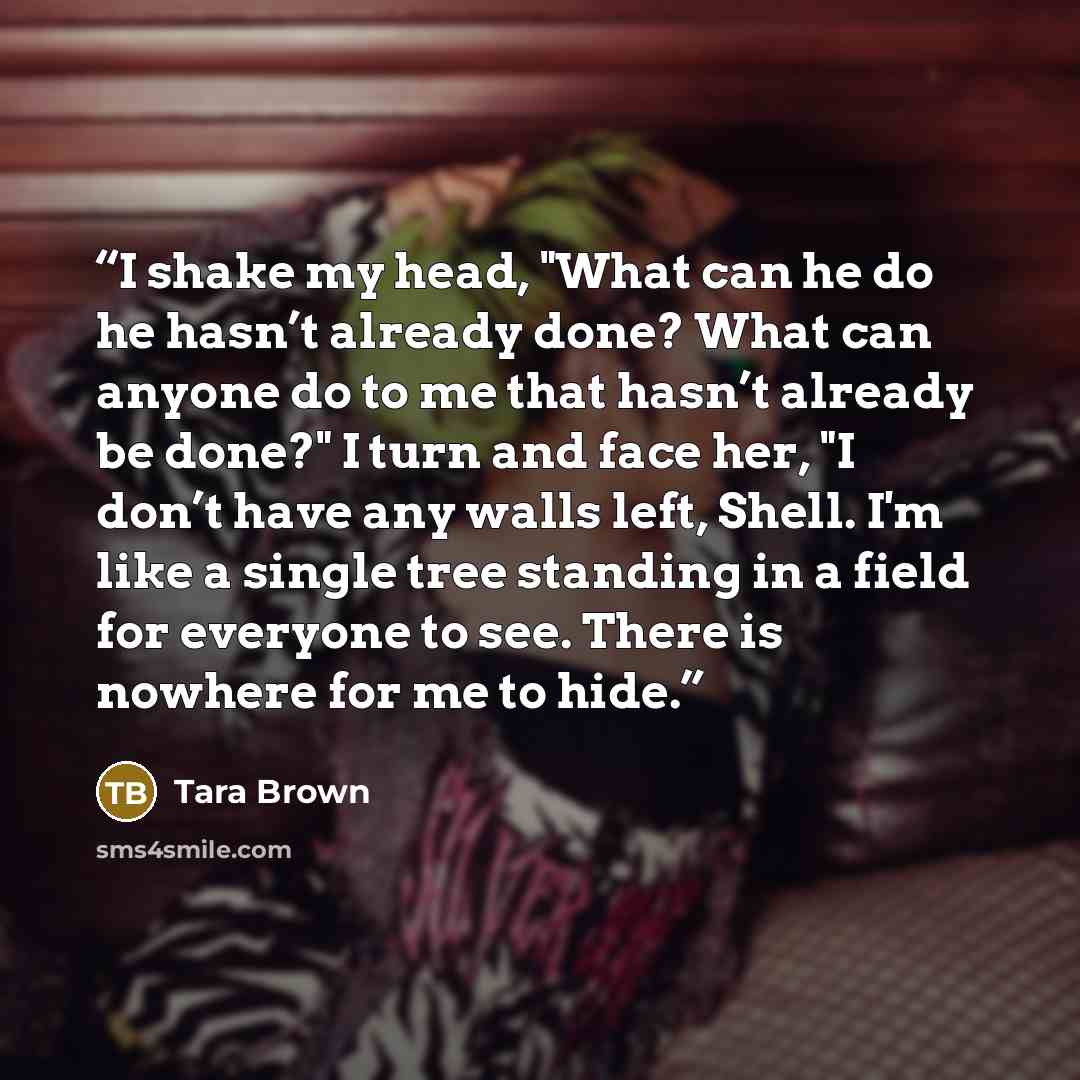 “I shake my head, "What can he do he hasn’t already done? What can anyone do to me that hasn’t already be done?" I turn and face her, "I don’t have any walls left, Shell. I'm like a single tree standing in a field for everyone to see. There is nowhere for me to hide.” quote by Tara Brown