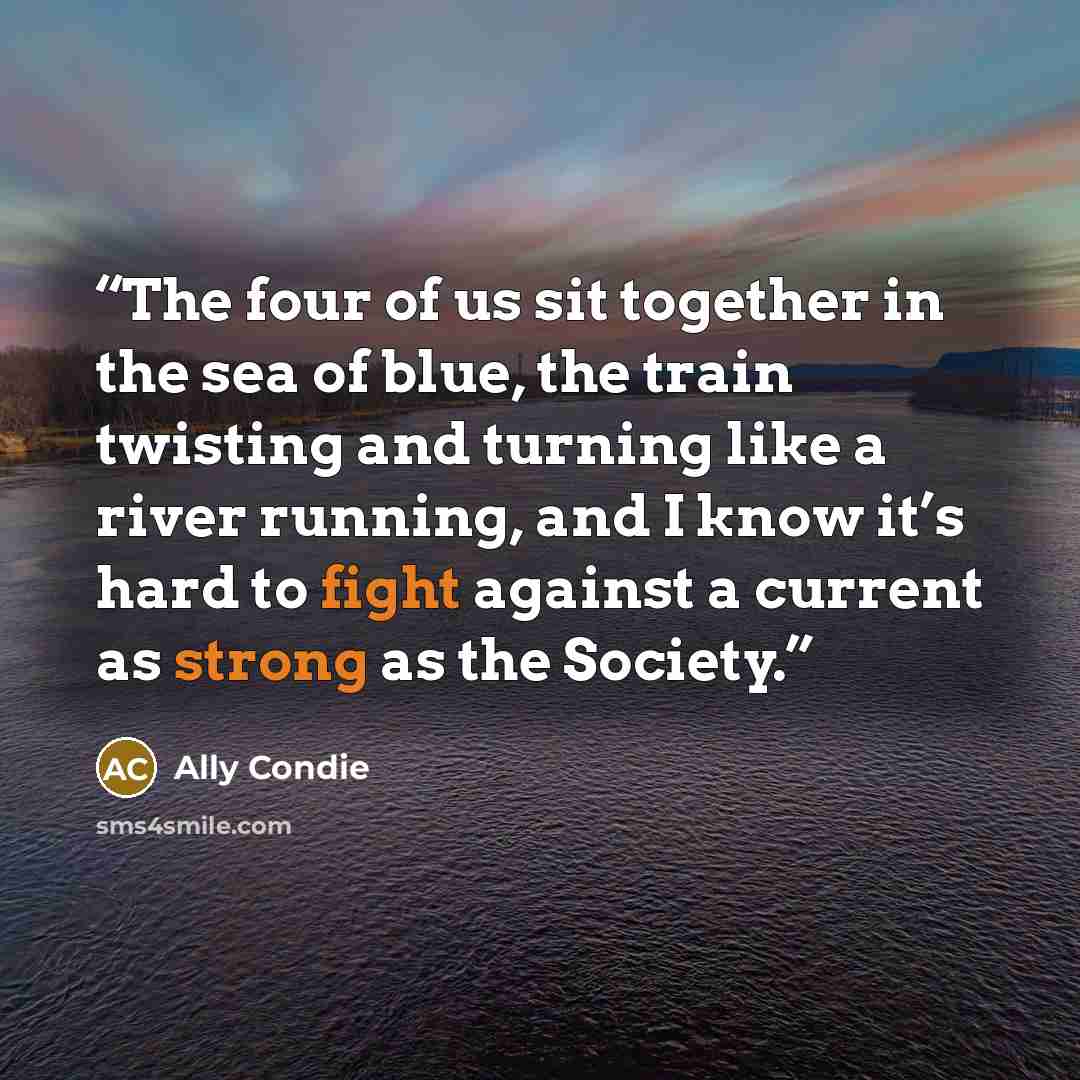 “The four of us sit together in the sea of blue, the train twisting and turning like a river running, and I know it’s hard to fight against a current as strong as the Society.” quote by Ally Condie