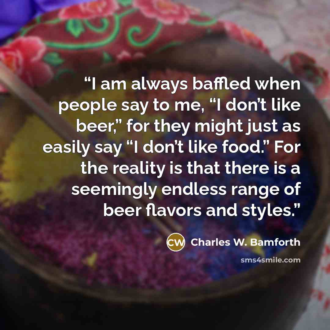 “I am always baffled when people say to me, “I don’t like beer,” for they might just as easily say “I don’t like food.” For the reality is that there is a seemingly endless range of beer flavors and styles.” quote by Charles W. Bamforth