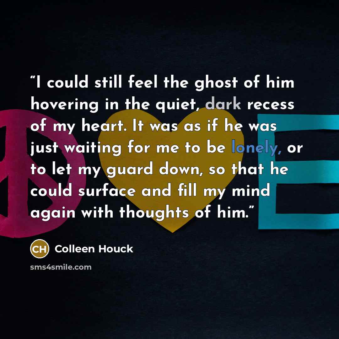 “I could still feel the ghost of him hovering in the quiet, dark recess of my heart. It was as if he was just waiting for me to be lonely, or to let my guard down, so that he could surface and fill my mind again with thoughts of him.” quote by Colleen Houck