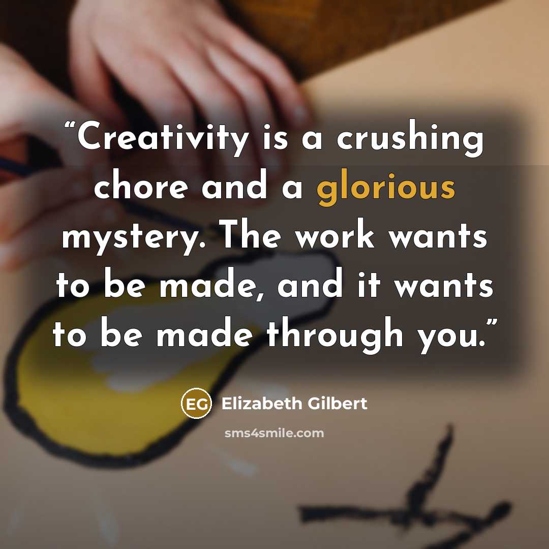 “Creativity is a crushing chore and a glorious mystery. The work wants to be made, and it wants to be made through you.” quote by Elizabeth Gilbert
