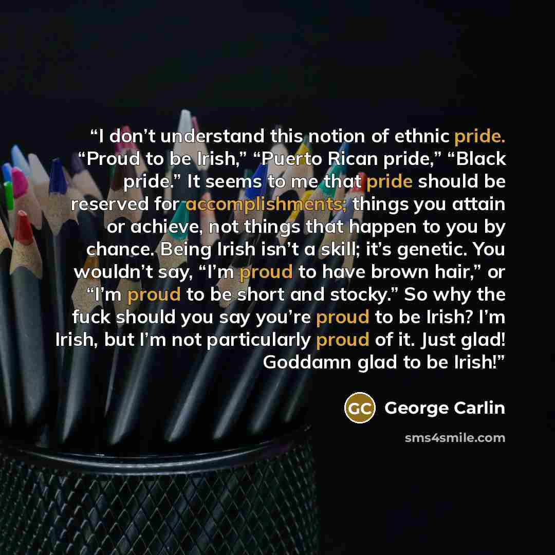 “I don’t understand this notion of ethnic pride. “Proud to be Irish,” “Puerto Rican pride,” “Black pride.” It seems to me that pride should be reserved for accomplishments; things you attain or achieve, not things that happen to you by chance. Being Irish isn’t a skill; it’s genetic. You wouldn’t…” quote by George Carlin