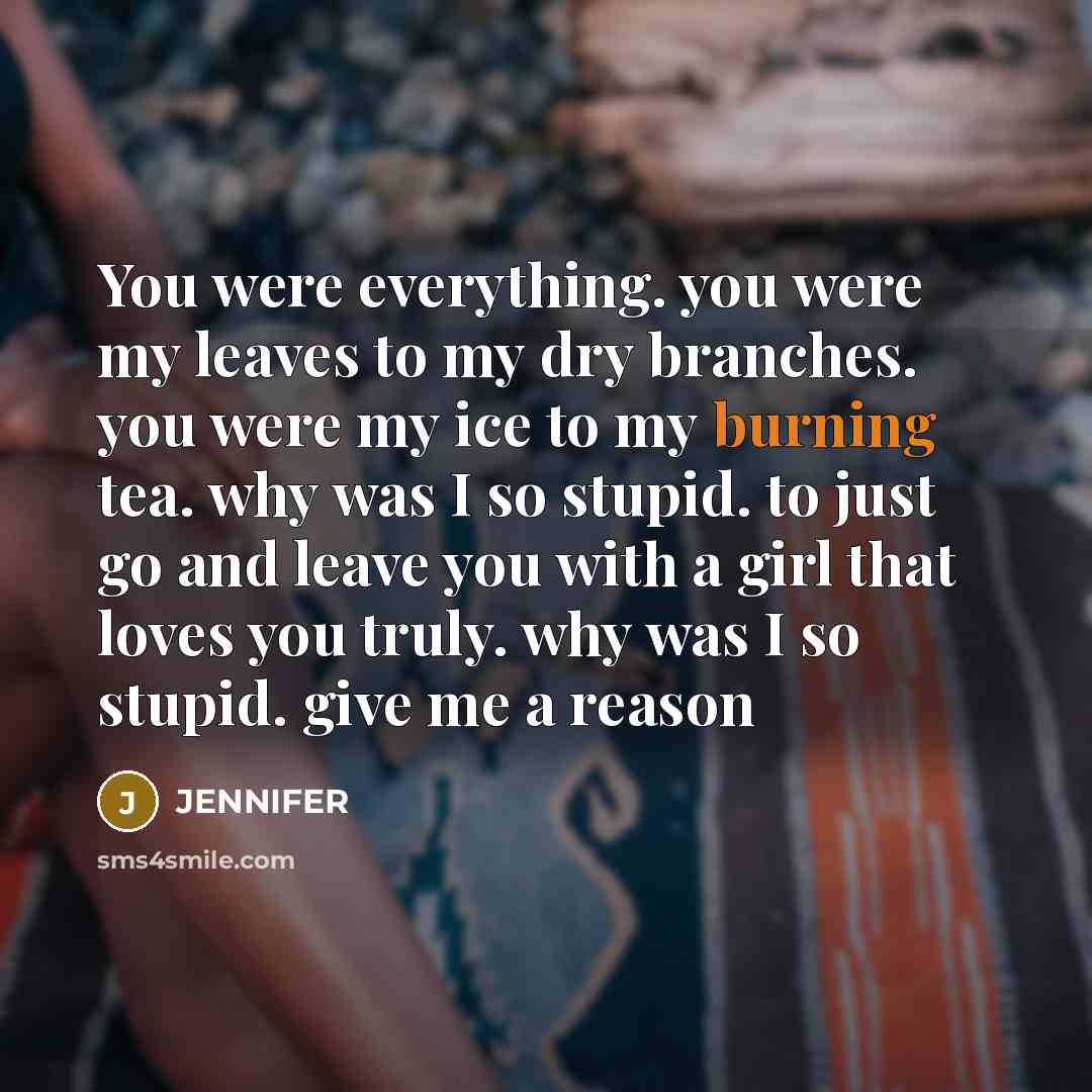 “You were everything. you were my leaves to my dry branches. you were my ice to my burning tea. why was I so stupid. to just go and leave you with a girl that loves you truly. why was I so stupid. give me a reason” quote by Jennifer