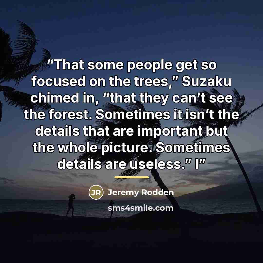 “That some people get so focused on the trees,” Suzaku chimed in, “that they can’t see the forest. Sometimes it isn’t the details that are important but the whole picture. Sometimes details are useless.” I” quote by Jeremy Rodden