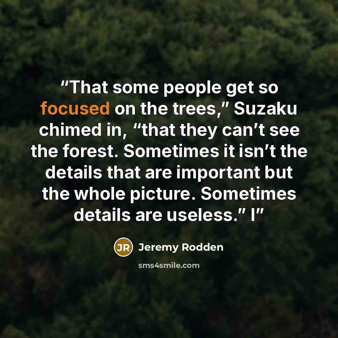 “That some people get so focused on the trees,” Suzaku chimed in, “that they can’t see the forest. Sometimes it isn’t the details that are important but the whole picture. Sometimes details are useless.” I” quote by Jeremy Rodden