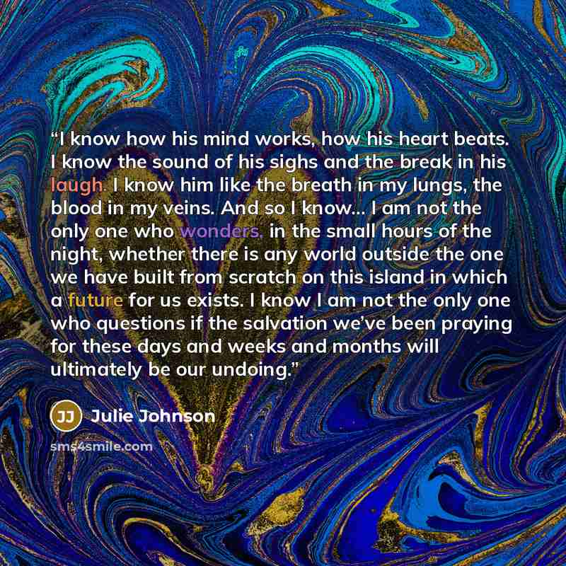“I know how his mind works, how his heart beats. I know the sound of his sighs and the break in his laugh. I know him like the breath in my lungs, the blood in my veins. And so I know… I am not the only one who wonders, in the small hours of the night, whether there is any world outside the one we…” quote by Julie Johnson