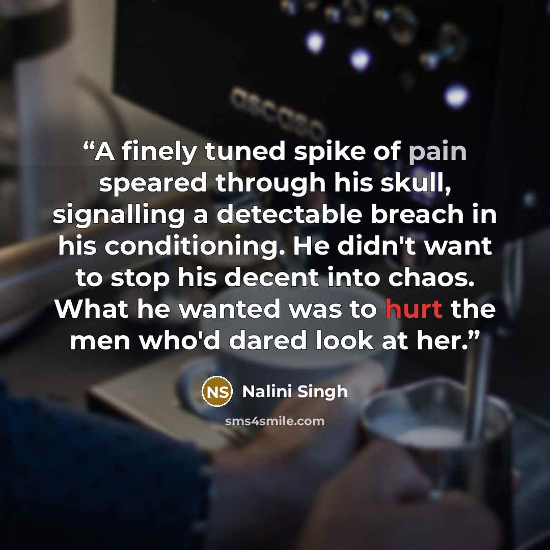 “A finely tuned spike of pain speared through his skull, signalling a detectable breach in his conditioning. He didn't want to stop his decent into chaos. What he wanted was to hurt the men who'd dared look at her.” quote by Nalini Singh