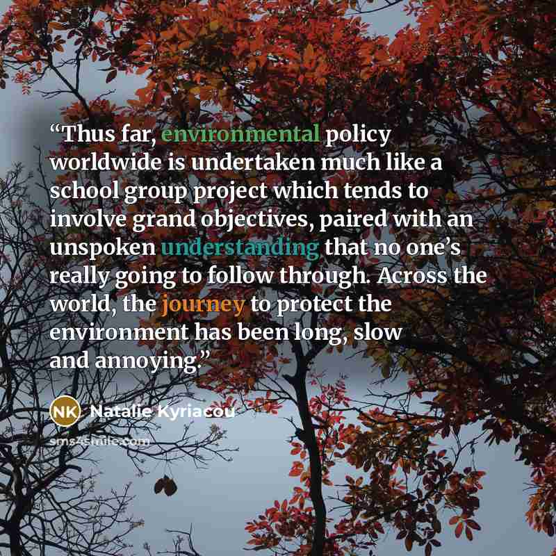 “Thus far, environmental policy worldwide is undertaken much like a school group project which tends to involve grand objectives, paired with an unspoken understanding that no one’s really going to follow through. Across the world, the journey to protect the environment has been long, slow and…” quote by Natalie Kyriacou