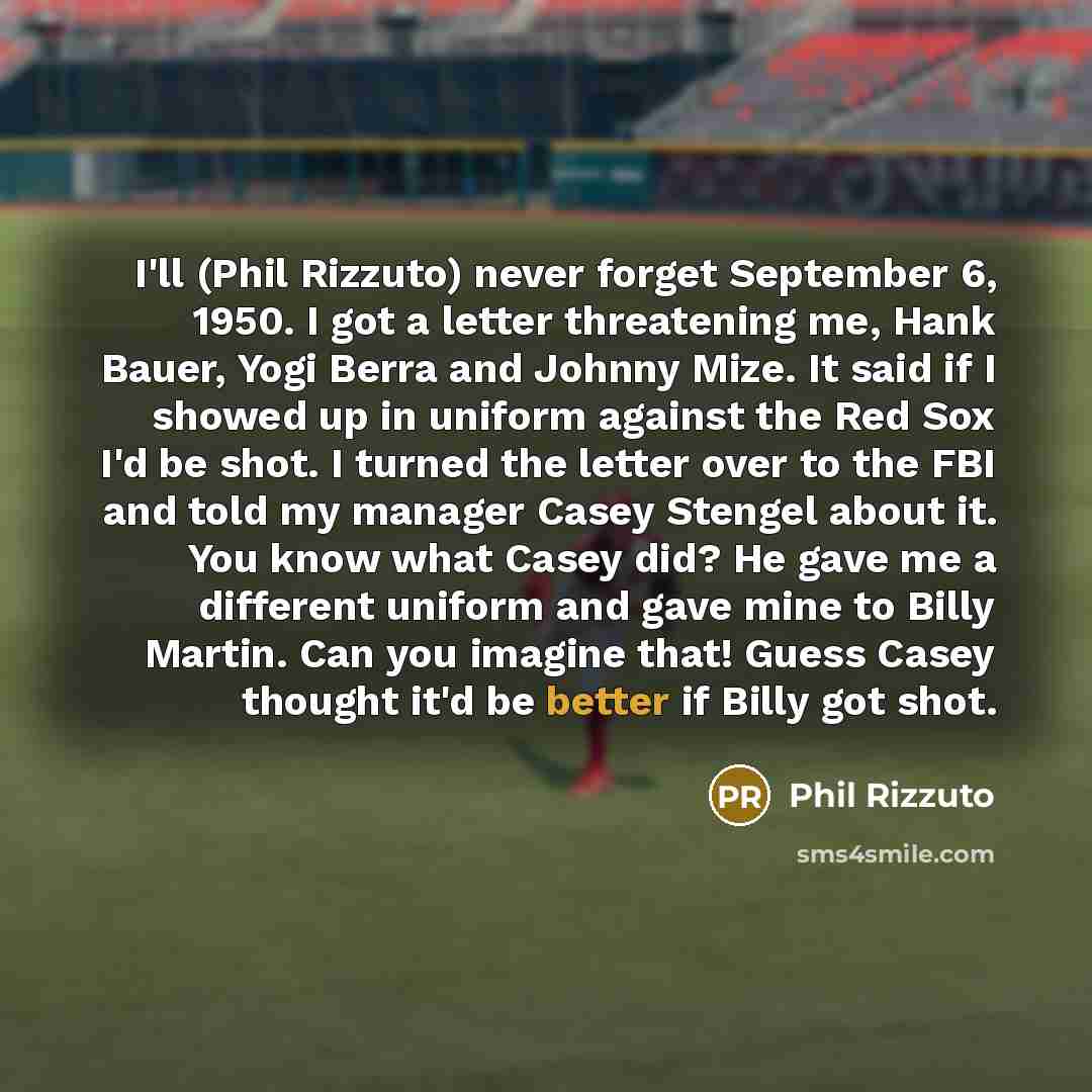 “I'll (Phil Rizzuto) never forget September 6, 1950. I got a letter threatening me, Hank Bauer, Yogi Berra and Johnny Mize. It said if I showed up in uniform against the Red Sox I'd be shot. I turned the letter over to the FBI and told my manager Casey Stengel about it. You know what Casey did? He…” quote by Phil Rizzuto