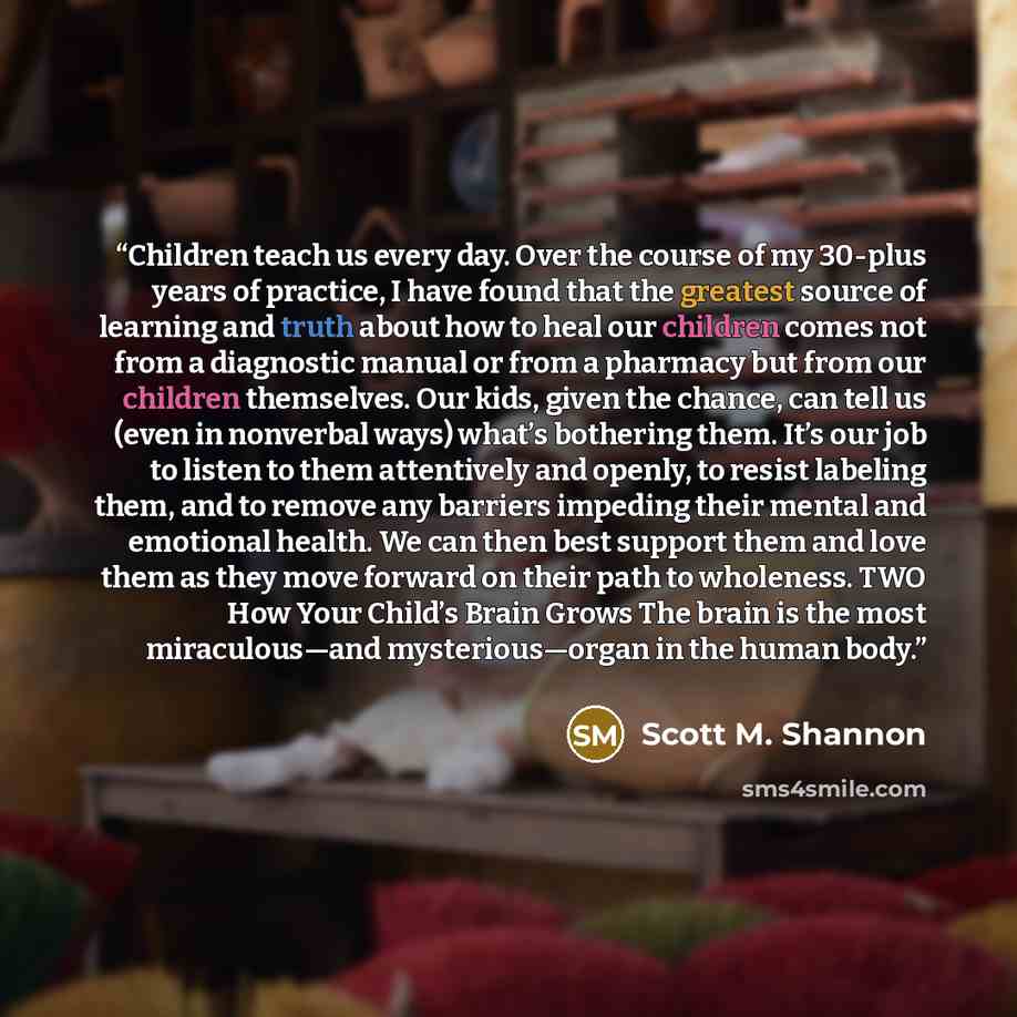 “Children teach us every day. Over the course of my 30-plus years of practice, I have found that the greatest source of learning and truth about how to heal our children comes not from a diagnostic manual or from a pharmacy but from our children themselves. Our kids, given the chance, can tell us…” quote by Scott M. Shannon