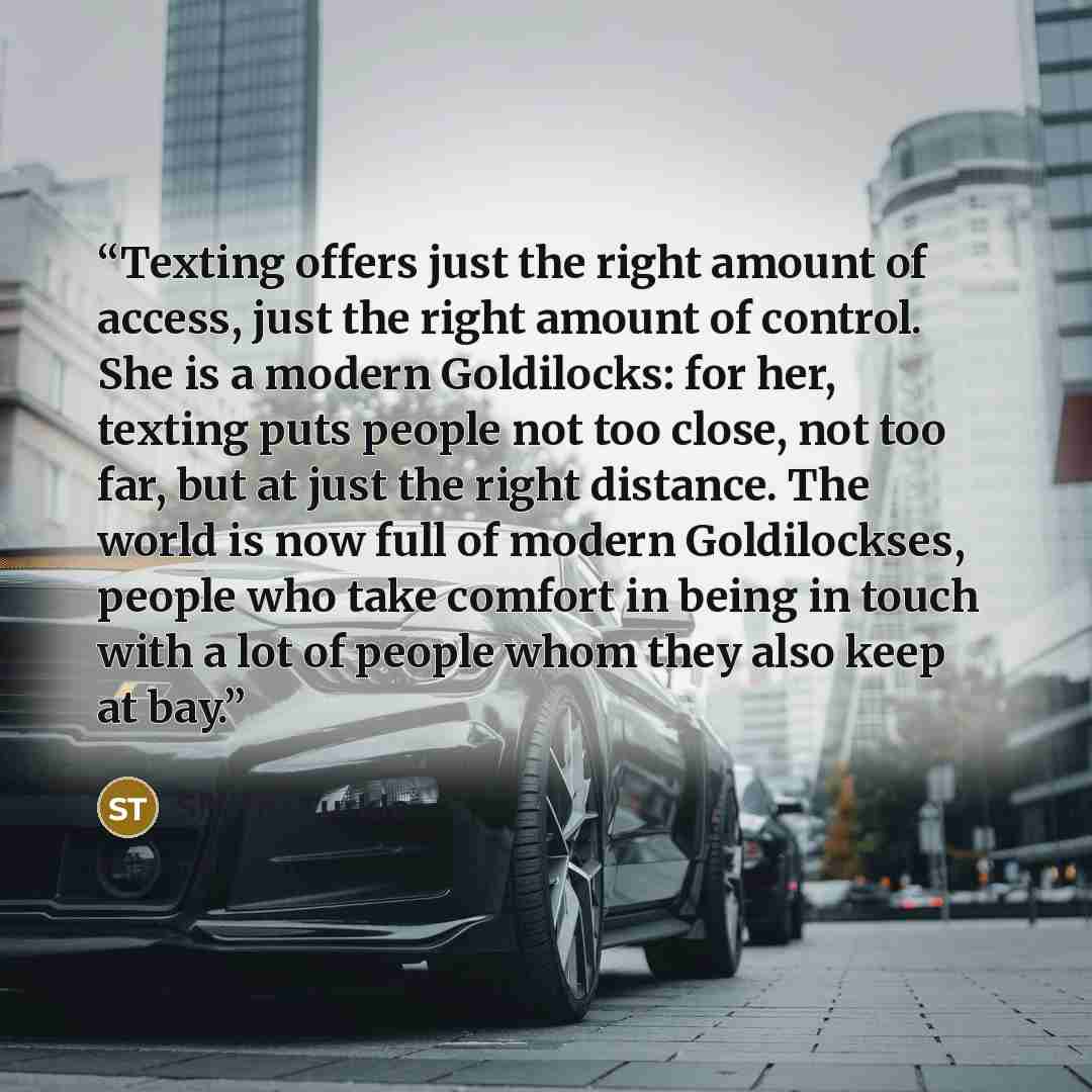 “Texting offers just the right amount of access, just the right amount of control. She is a modern Goldilocks: for her, texting puts people not too close, not too far, but at just the right distance. The world is now full of modern Goldilockses, people who take comfort in being in touch with a lot…” quote by Sherry Turkle