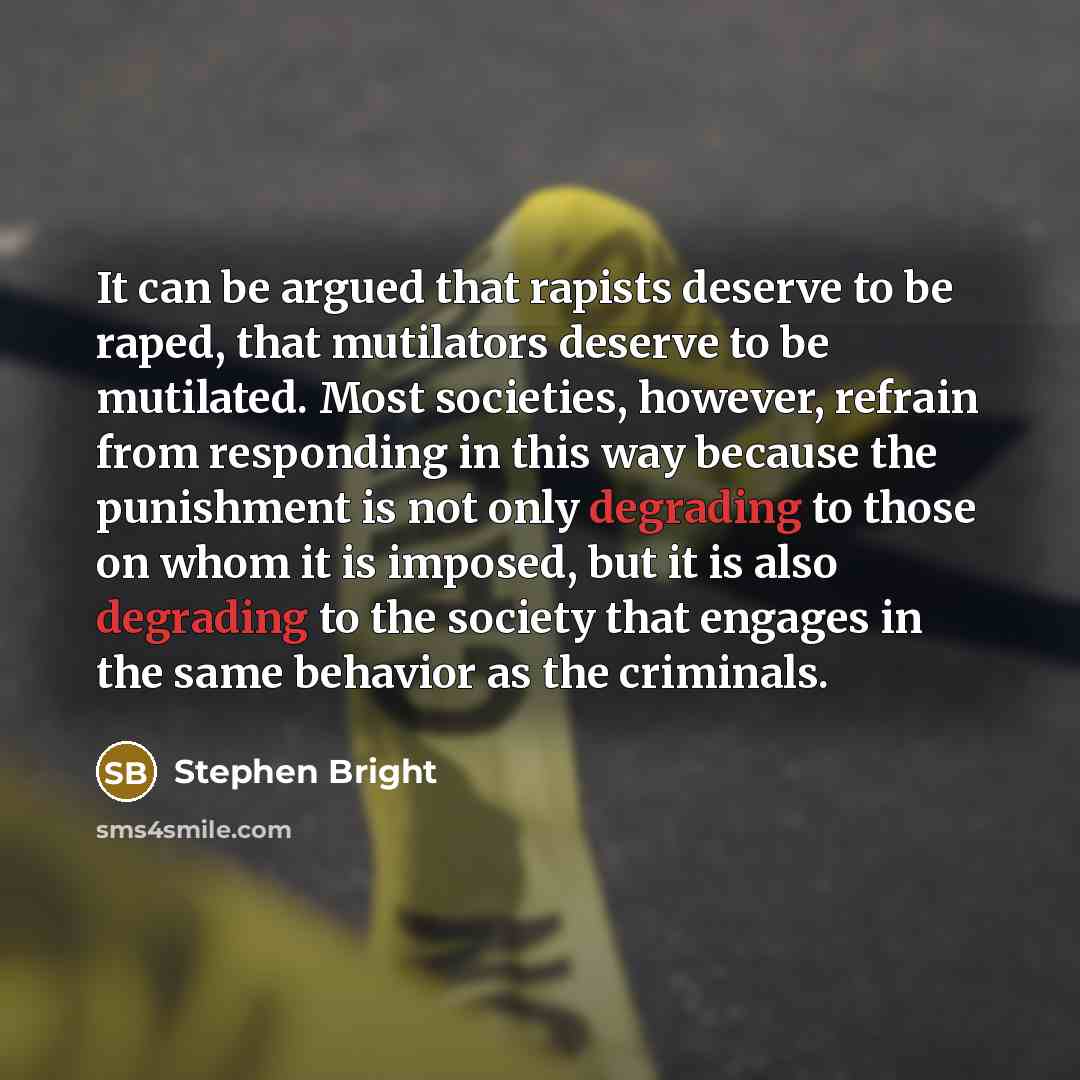 “It can be argued that rapists deserve to be raped, that mutilators deserve to be mutilated. Most societies, however, refrain from responding in this way because the punishment is not only degrading to those on whom it is imposed, but it is also degrading to the society that engages in the same…” quote by Stephen Bright