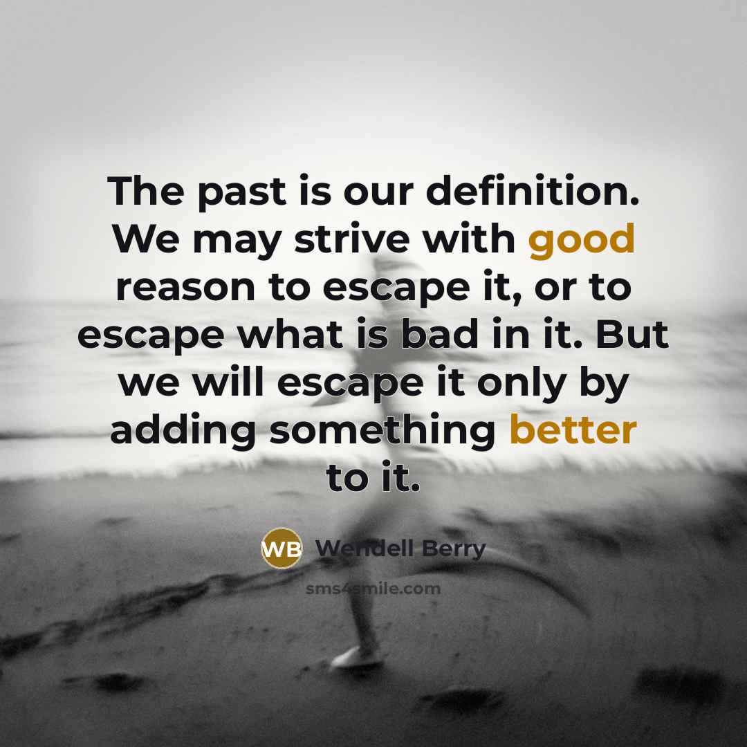 “The past is our definition. We may strive with good reason to escape it, or to escape what is bad in it. But we will escape it only by adding something better to it.” quote by Wendell Berry