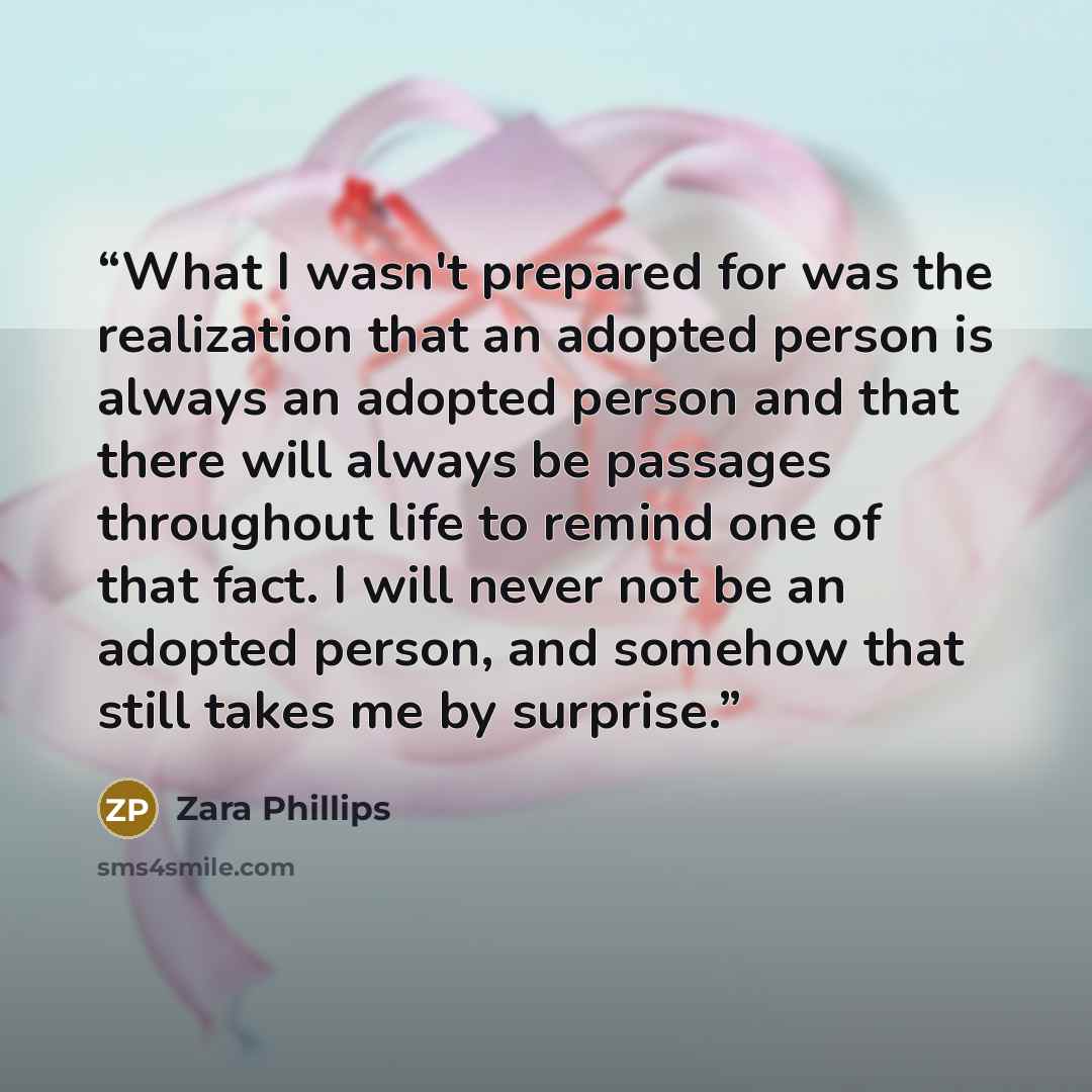 “What I wasn't prepared for was the realization that an adopted person is always an adopted person and that there will always be passages throughout life to remind one of that fact. I will never not be an adopted person, and somehow that still takes me by surprise.” quote by Zara Phillips