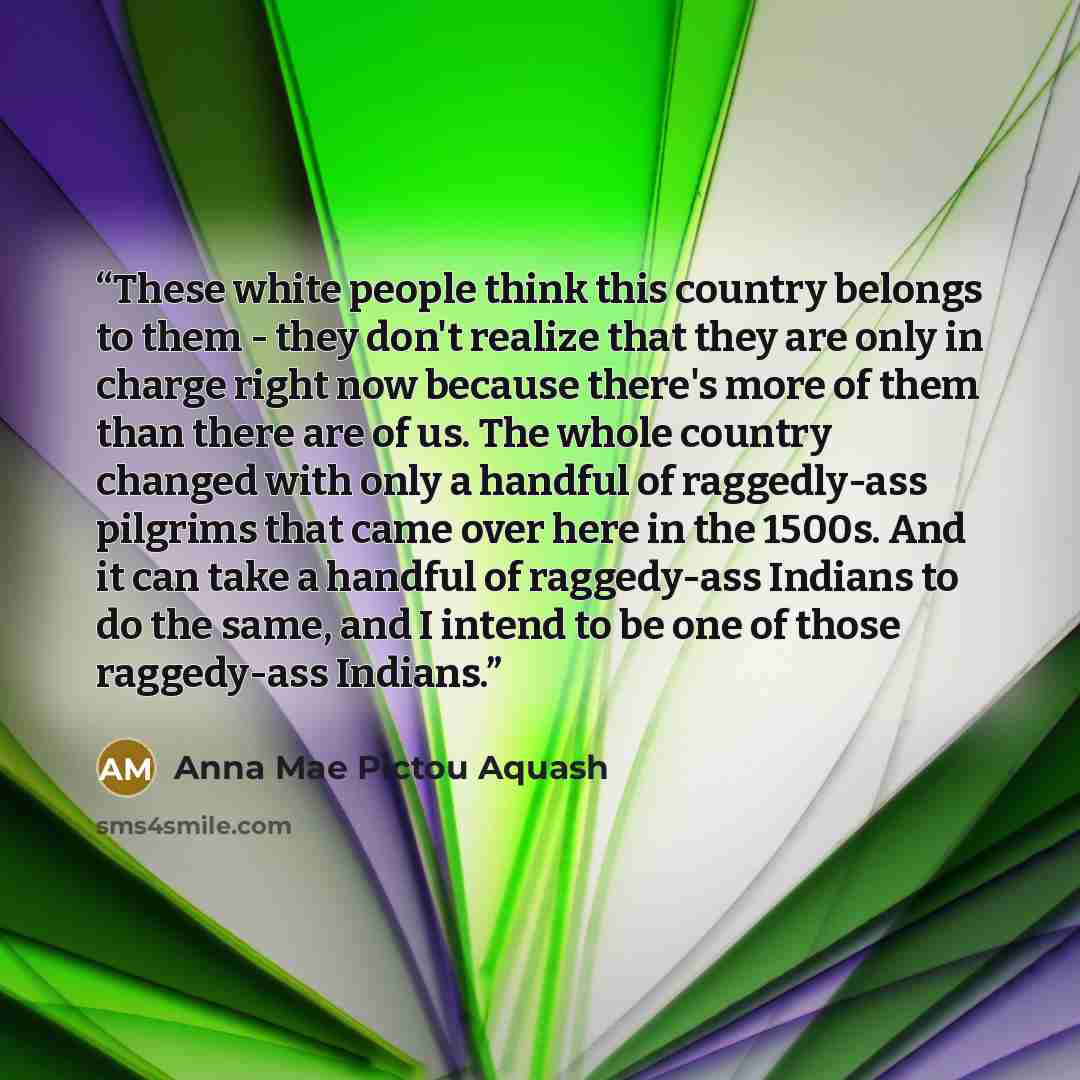 “These white people think this country belongs to them - they don't realize that they are only in charge right now because there's more of them than there are of us. The whole country changed with only a handful of raggedly-ass pilgrims that came over here in the 1500s. And it can take a handful of…” quote by Anna Mae Pictou Aquash