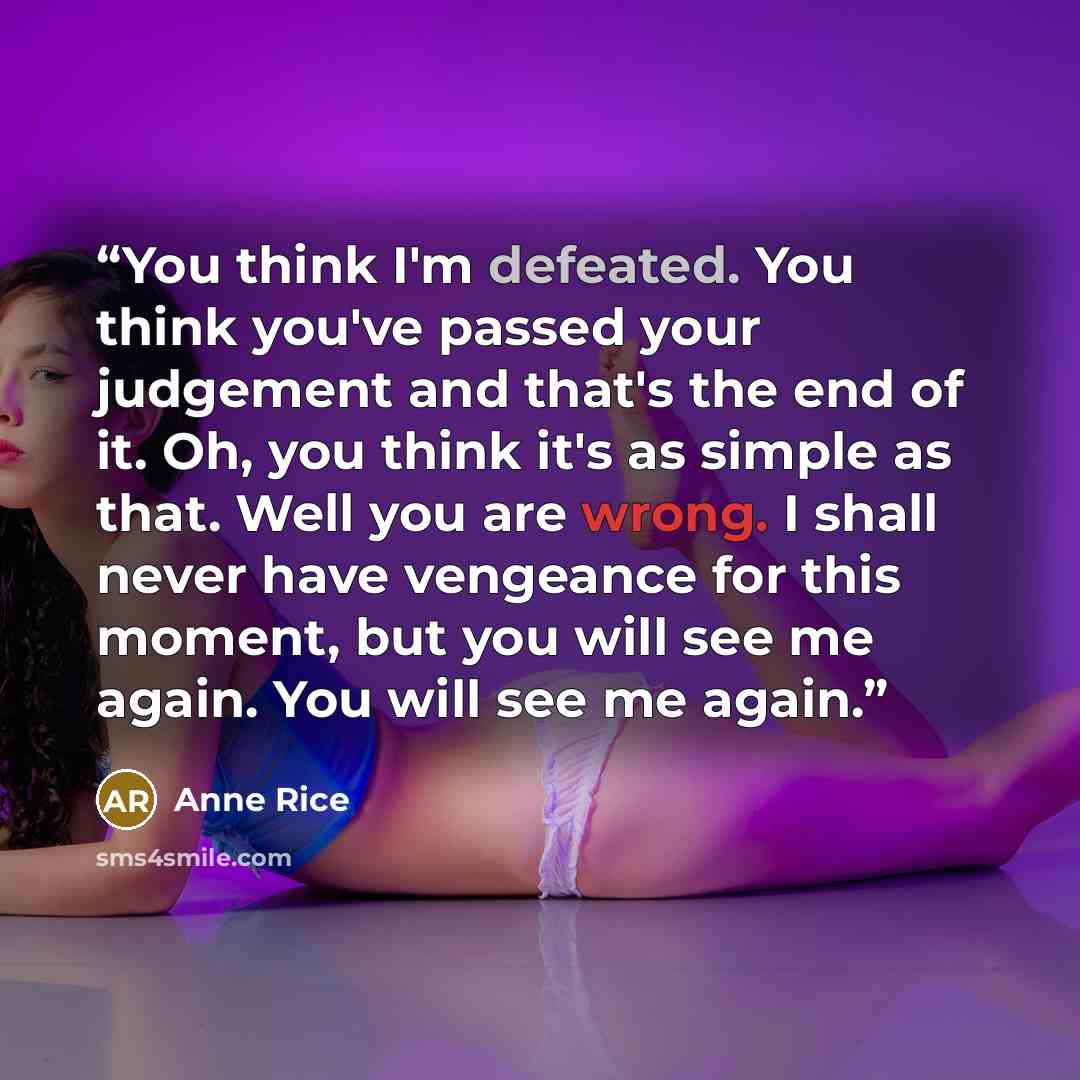 “You think I'm defeated. You think you've passed your judgement and that's the end of it. Oh, you think it's as simple as that. Well you are wrong. I shall never have vengeance for this moment, but you will see me again. You will see me again.” quote by Anne Rice
