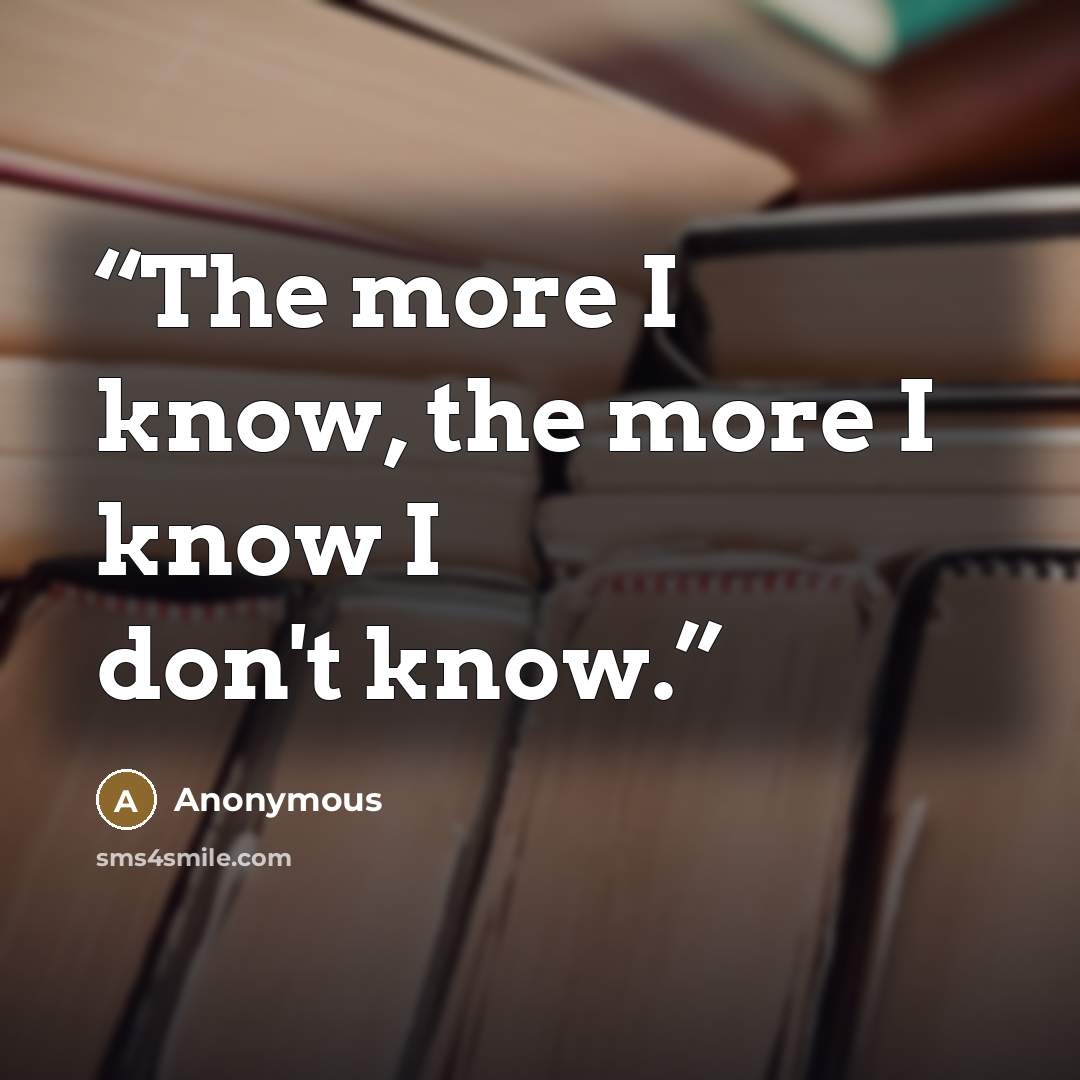 “The more I know, the more I know I don't know.” quote by Anonymous