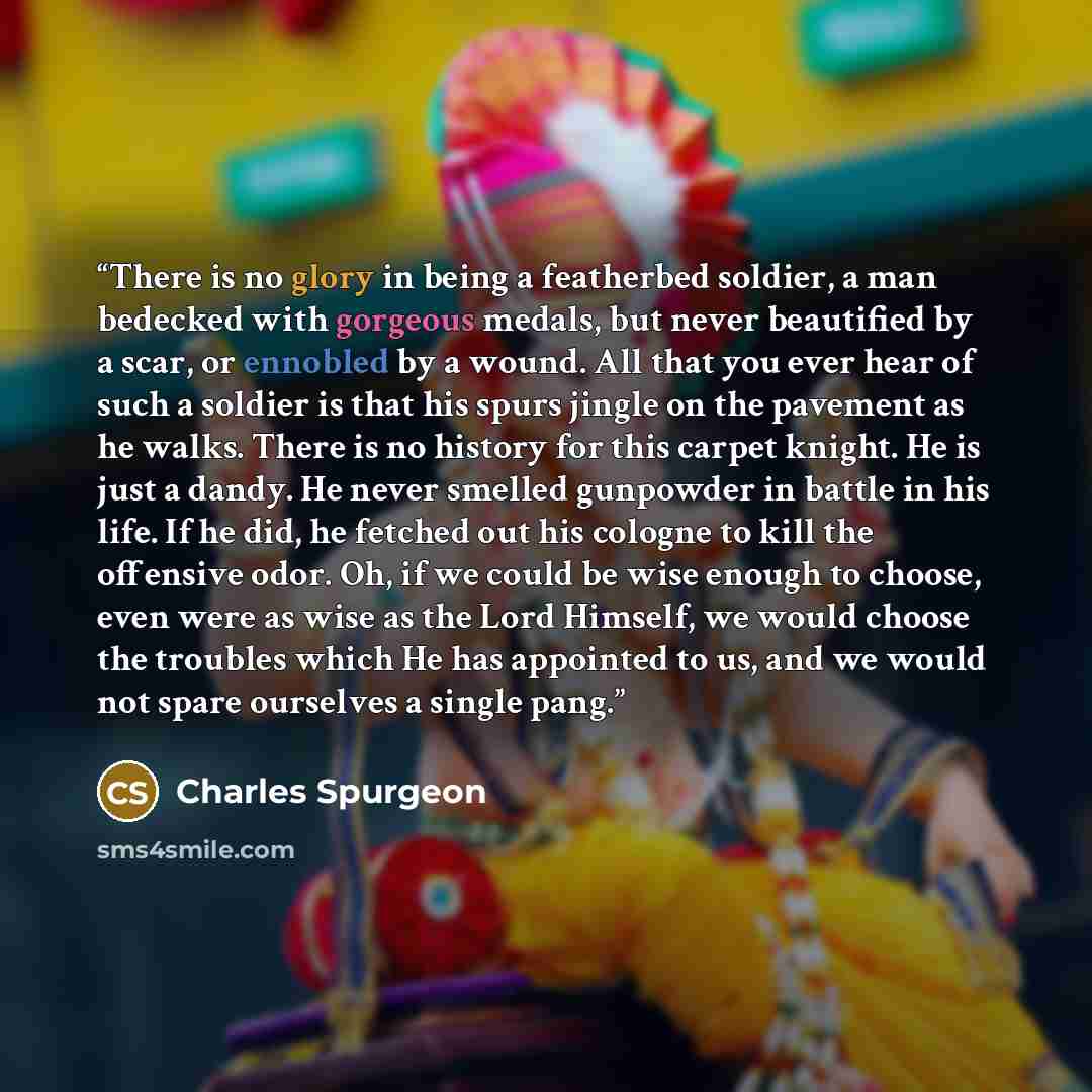 “There is no glory in being a featherbed soldier, a man bedecked with gorgeous medals, but never beautified by a scar, or ennobled by a wound. All that you ever hear of such a soldier is that his spurs jingle on the pavement as he walks. There is no history for this carpet knight. He is just a…” quote by Charles Spurgeon
