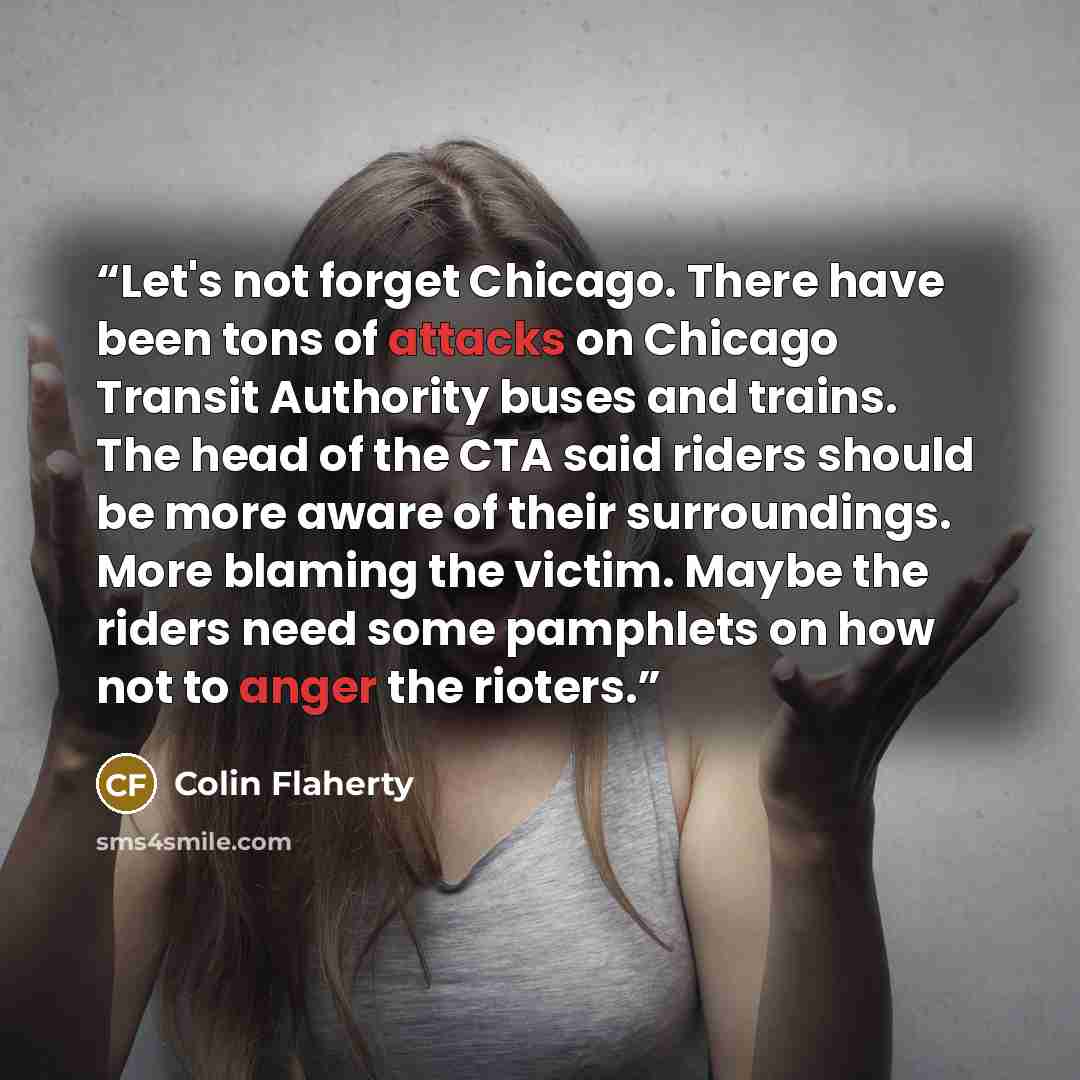 “Let's not forget Chicago. There have been tons of attacks on Chicago Transit Authority buses and trains. The head of the CTA said riders should be more aware of their surroundings. More blaming the victim. Maybe the riders need some pamphlets on how not to anger the rioters.” quote by Colin Flaherty
