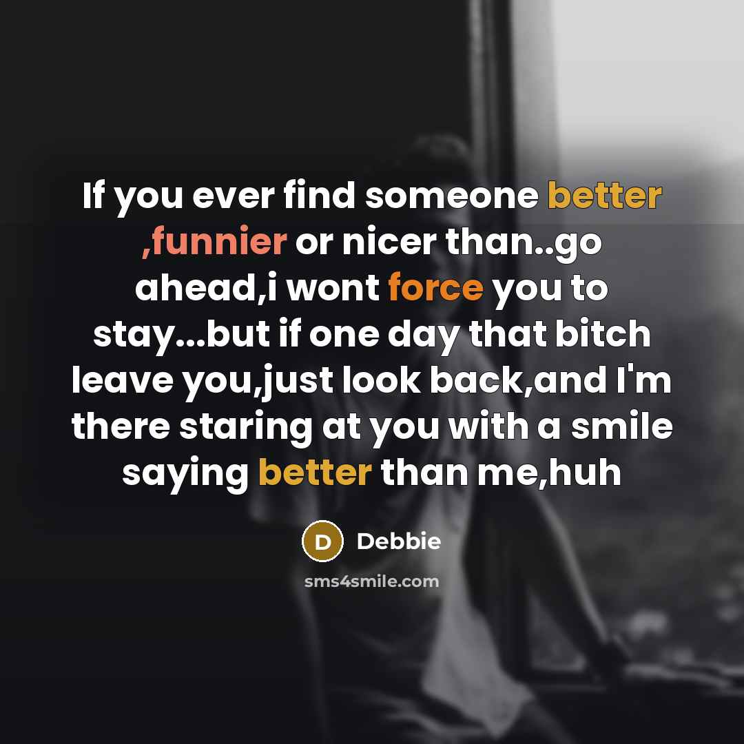 “If you ever find someone better ,funnier or nicer than..go ahead,i wont force you to stay...but if one day that bitch leave you,just look back,and I'm there staring at you with a smile saying better than me,huh” quote by Debbie