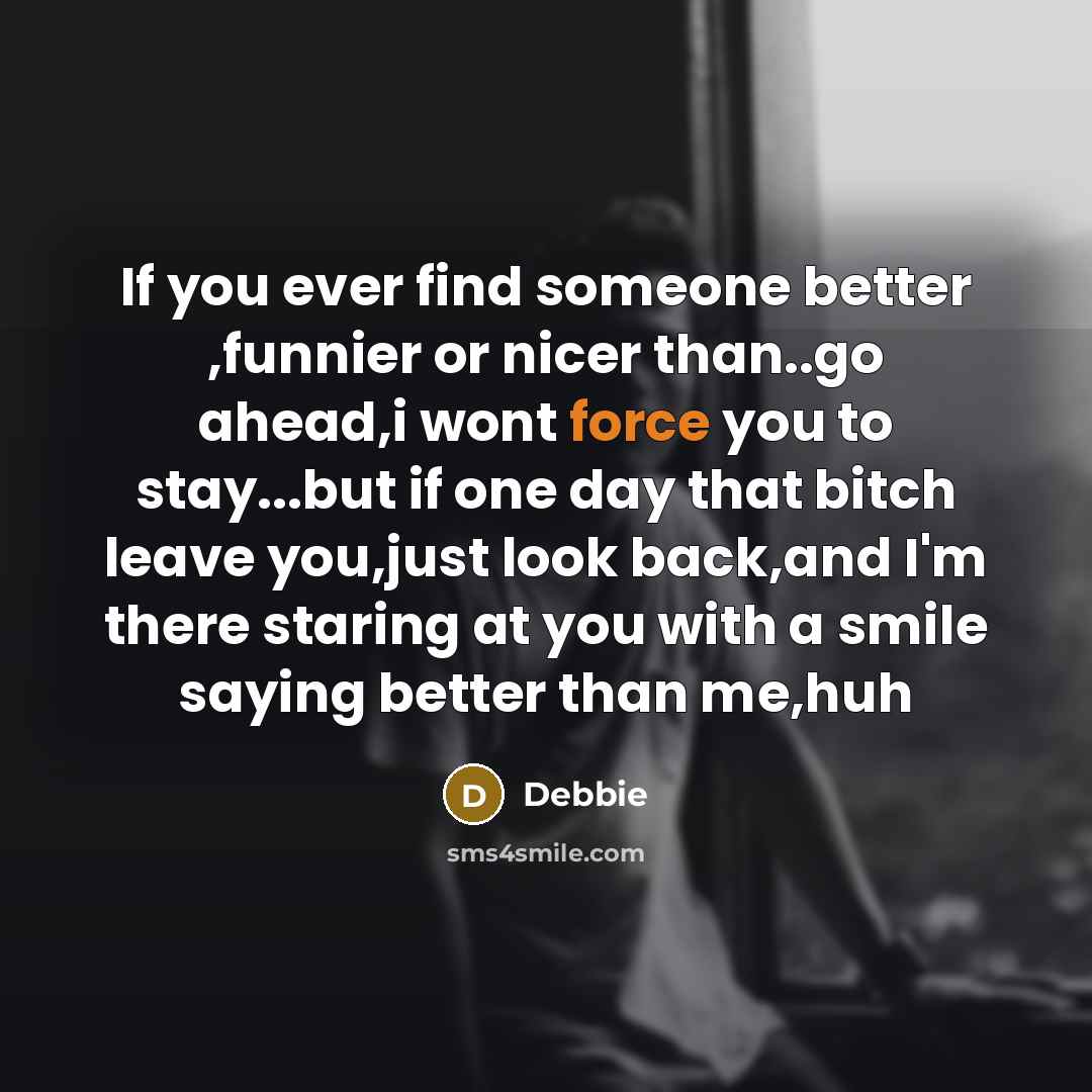 “If you ever find someone better ,funnier or nicer than..go ahead,i wont force you to stay...but if one day that bitch leave you,just look back,and I'm there staring at you with a smile saying better than me,huh” quote by Debbie