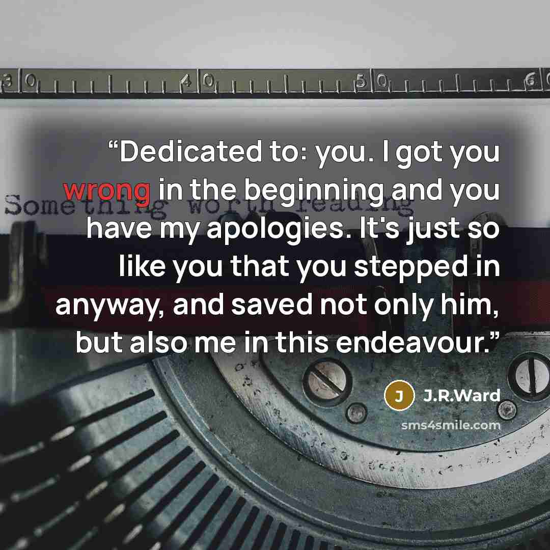 “Dedicated to: you. I got you wrong in the beginning and you have my apologies. It's just so like you that you stepped in anyway, and saved not only him, but also me in this endeavour.” quote by J.R.Ward