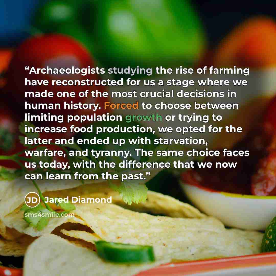 “Archaeologists studying the rise of farming have reconstructed for us a stage where we made one of the most crucial decisions in human history. Forced to choose between limiting population growth or trying to increase food production, we opted for the latter and ended up with starvation, warfare…” quote by Jared Diamond