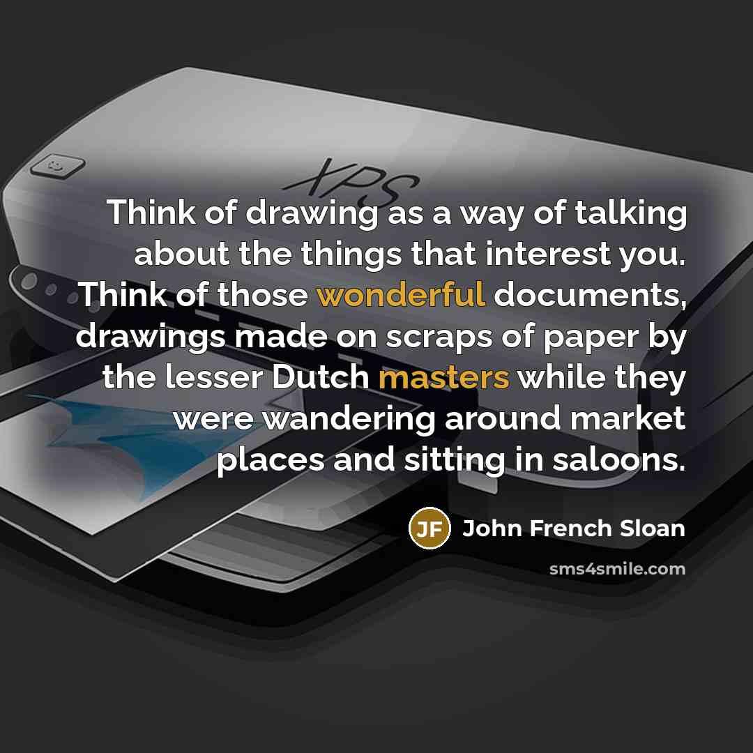 “Think of drawing as a way of talking about the things that interest you. Think of those wonderful documents, drawings made on scraps of paper by the lesser Dutch masters while they were wandering around market places and sitting in saloons.” quote by John French Sloan