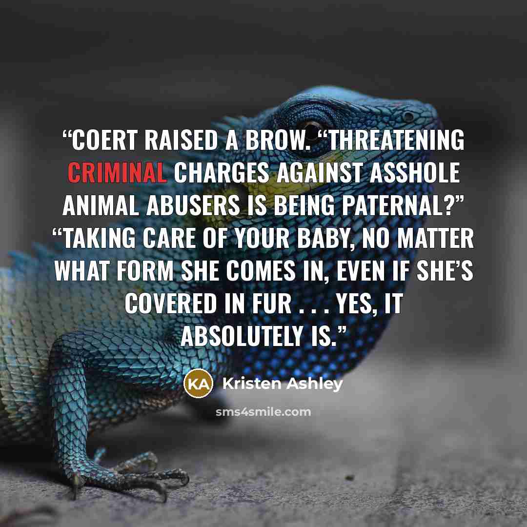 “Coert raised a brow. “Threatening criminal charges against asshole animal abusers is being paternal?” “Taking care of your baby, no matter what form she comes in, even if she’s covered in fur . . . yes, it absolutely is.” quote by Kristen Ashley