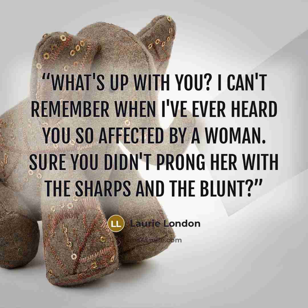 “What's up with you? I can't remember when I've ever heard you so affected by a woman. Sure you didn't prong her with the sharps and the blunt?” quote by Laurie London