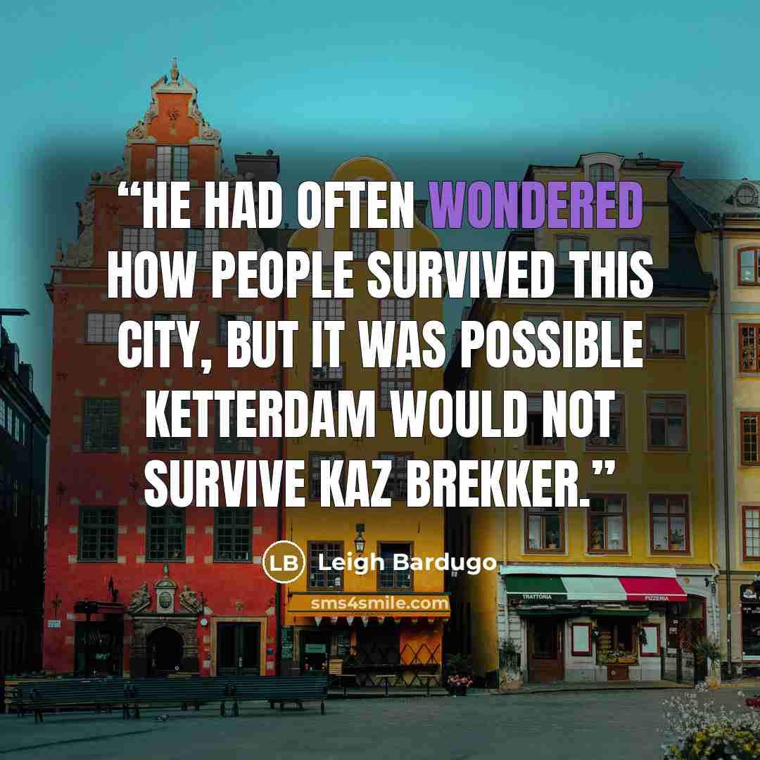 “He had often wondered how people survived this city, but it was possible Ketterdam would not survive Kaz Brekker.” quote by Leigh Bardugo