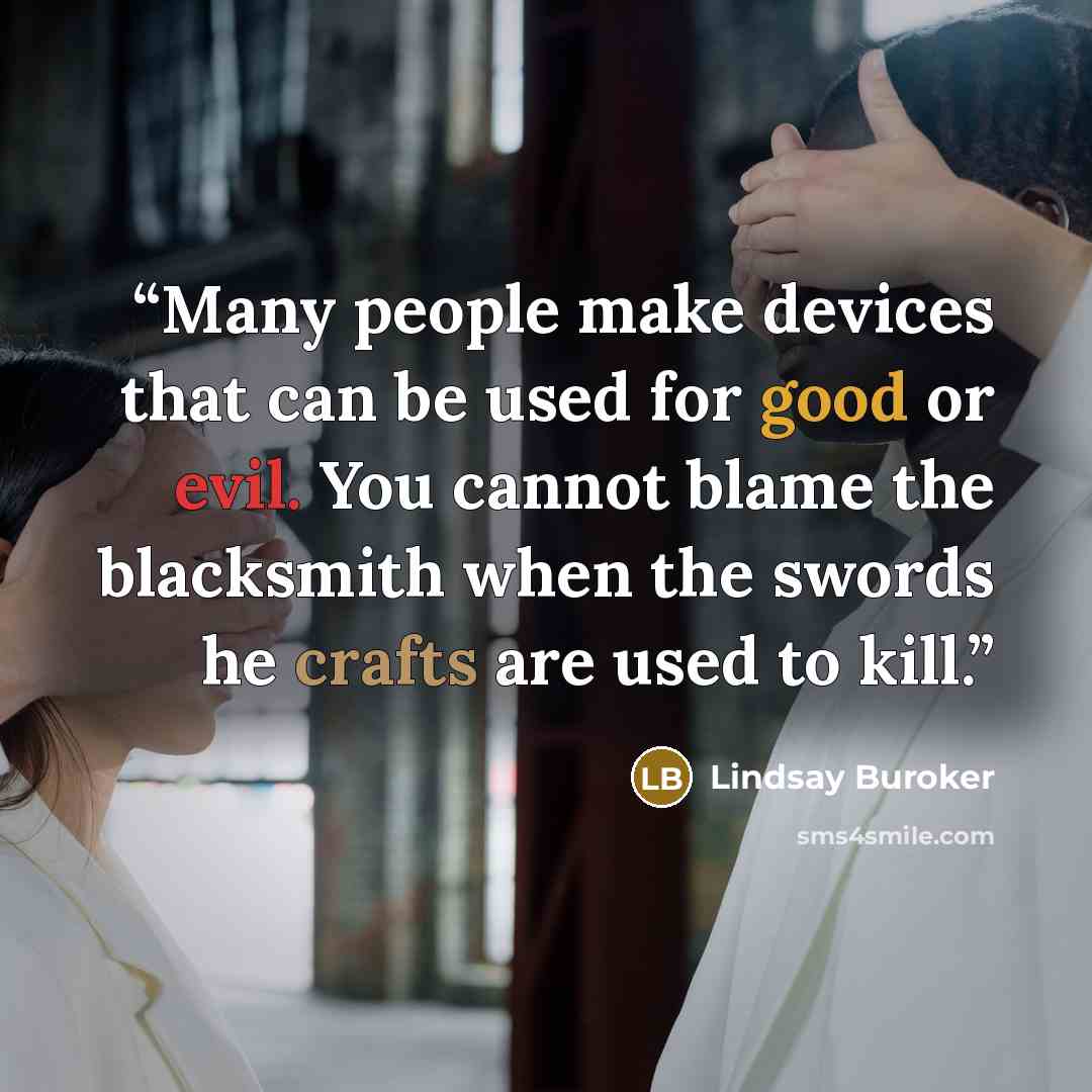 “Many people make devices that can be used for good or evil. You cannot blame the blacksmith when the swords he crafts are used to kill.” quote by Lindsay Buroker
