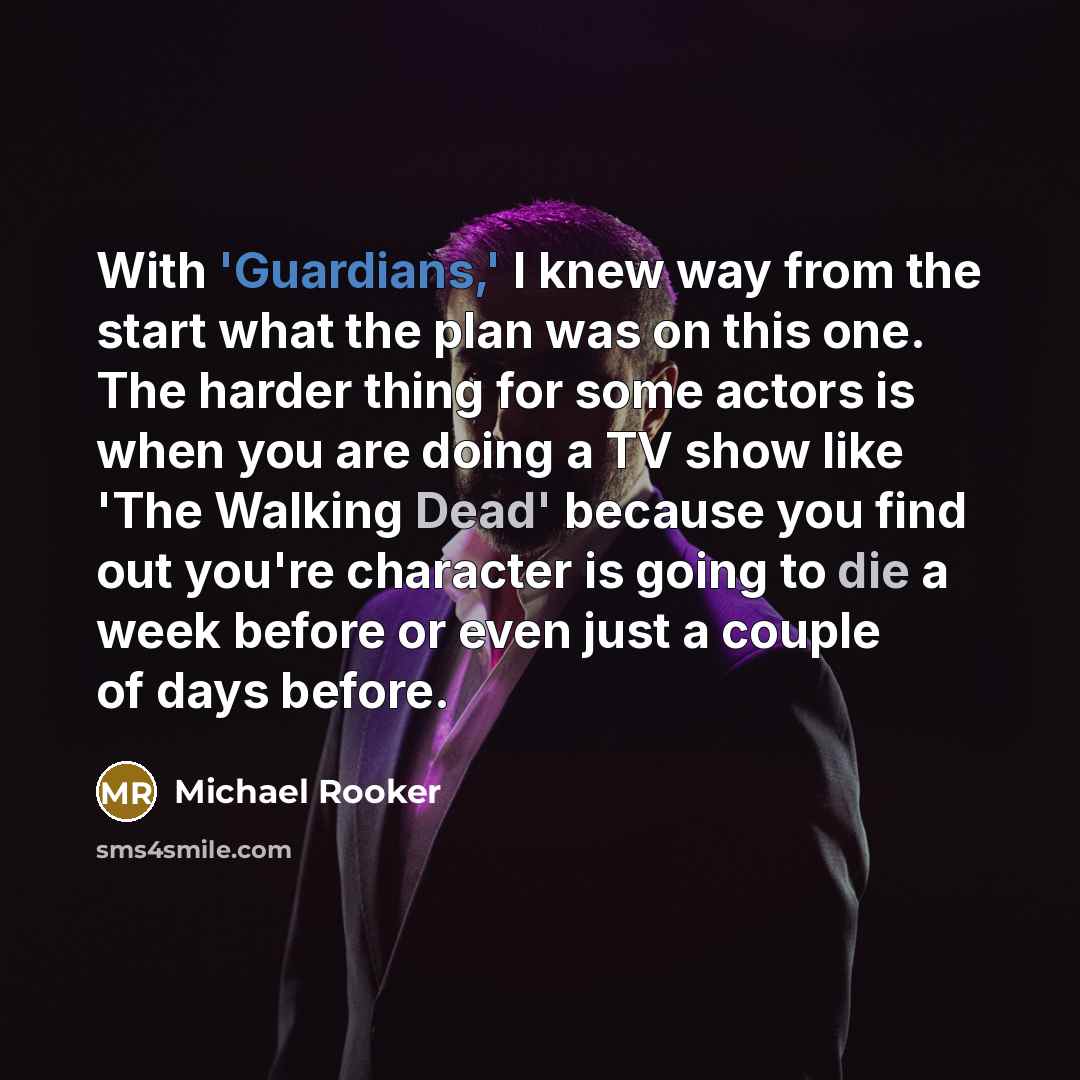 “With 'Guardians,' I knew way from the start what the plan was on this one. The harder thing for some actors is when you are doing a TV show like 'The Walking Dead' because you find out you're character is going to die a week before or even just a couple of days before.” quote by Michael Rooker