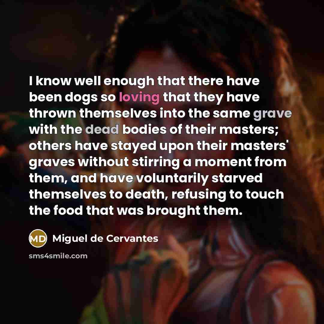“I know well enough that there have been dogs so loving that they have thrown themselves into the same grave with the dead bodies of their masters; others have stayed upon their masters' graves without stirring a moment from them, and have voluntarily starved themselves to death, refusing to touch…” quote by Miguel de Cervantes