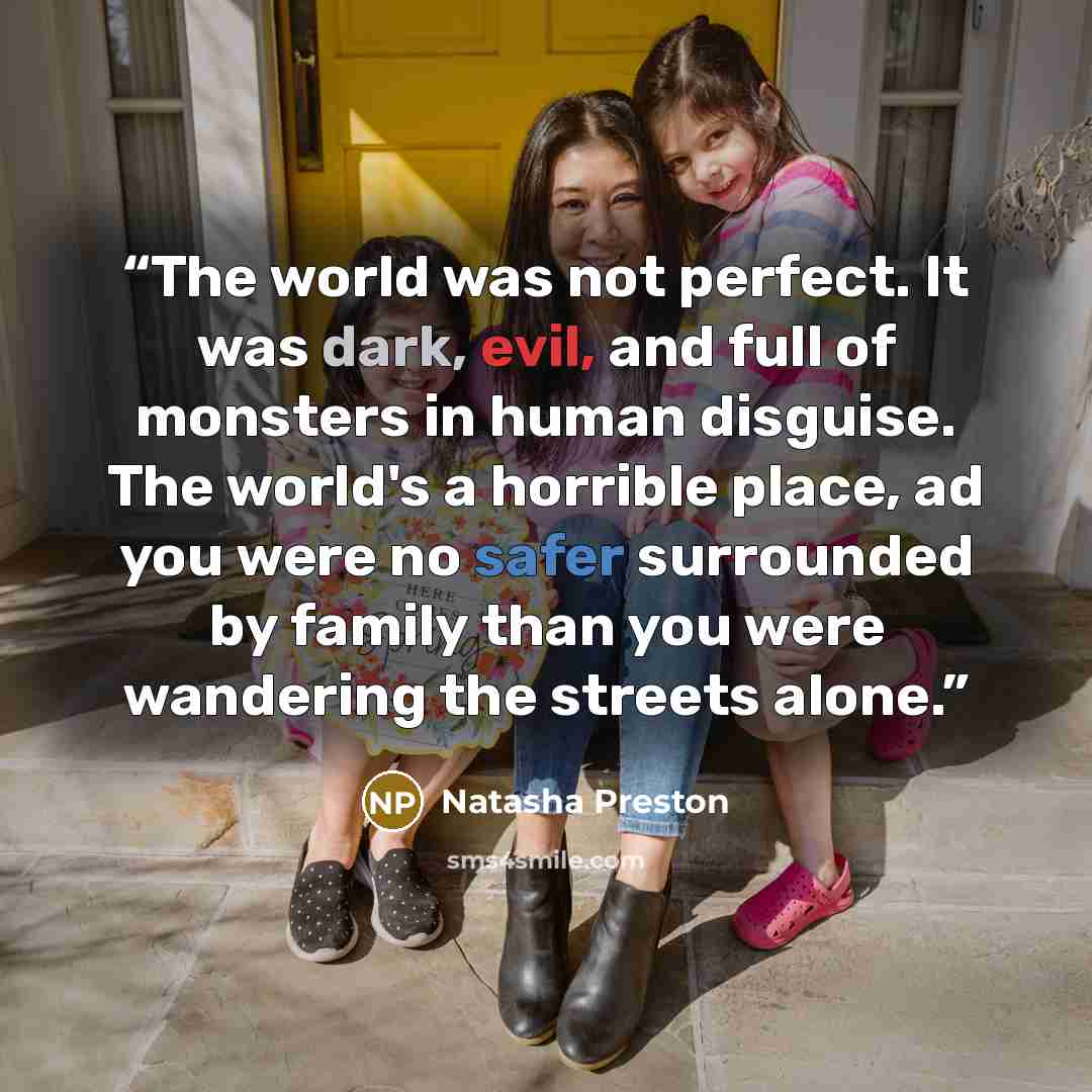 “The world was not perfect. It was dark, evil, and full of monsters in human disguise. The world's a horrible place, ad you were no safer surrounded by family than you were wandering the streets alone.” quote by Natasha Preston