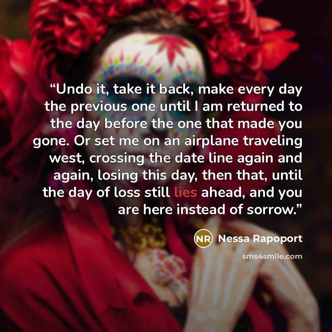 “Undo it, take it back, make every day the previous one until I am returned to the day before the one that made you gone. Or set me on an airplane traveling west, crossing the date line again and again, losing this day, then that, until the day of loss still lies ahead, and you are here instead of…” quote by Nessa Rapoport