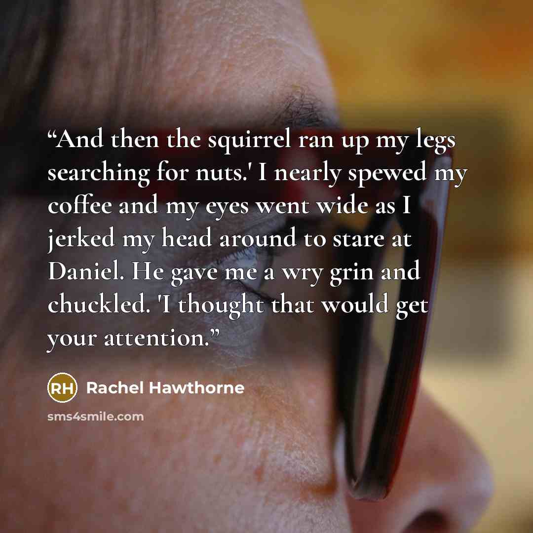 “And then the squirrel ran up my legs searching for nuts.' I nearly spewed my coffee and my eyes went wide as I jerked my head around to stare at Daniel. He gave me a wry grin and chuckled. 'I thought that would get your attention.” quote by Rachel Hawthorne