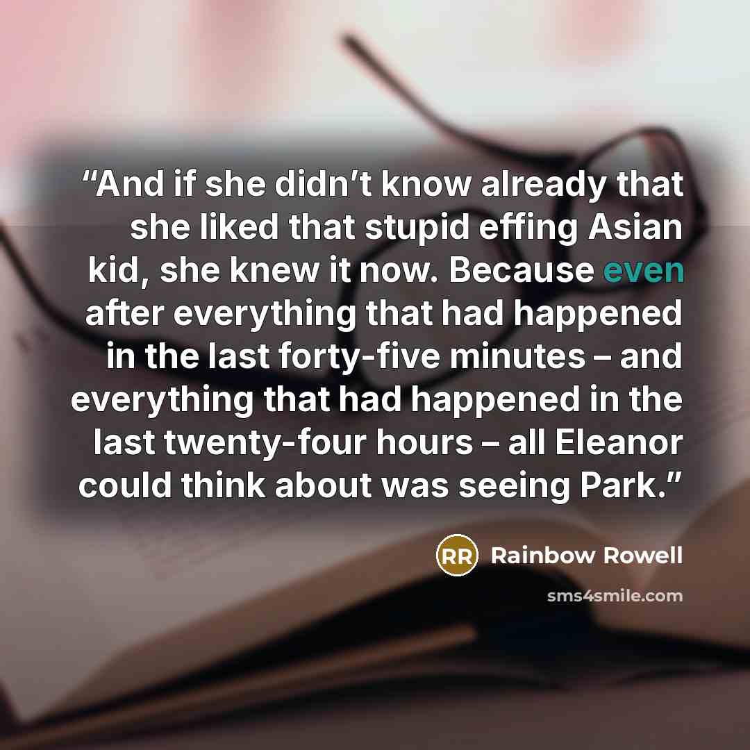 “And if she didn’t know already that she liked that stupid effing Asian kid, she knew it now. Because even after everything that had happened in the last forty-five minutes – and everything that had happened in the last twenty-four hours – all Eleanor could think about was seeing Park.” quote by Rainbow Rowell