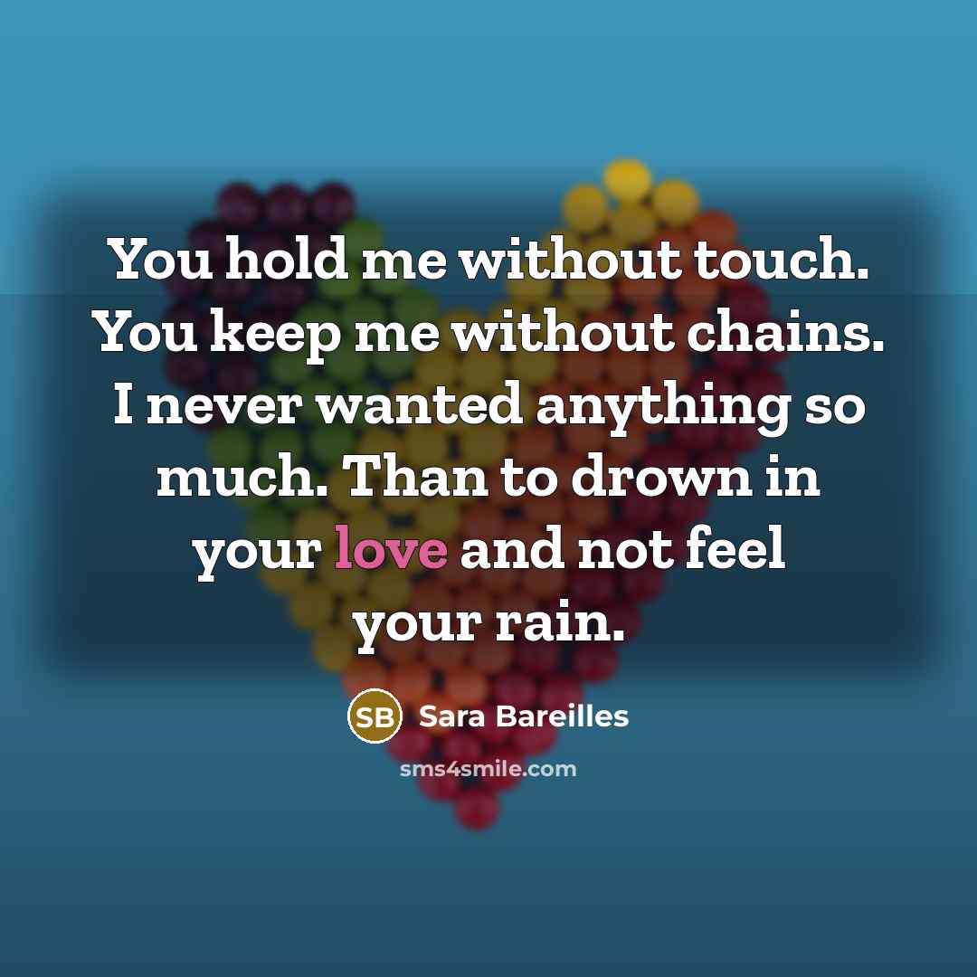 “You hold me without touch. You keep me without chains. I never wanted anything so much. Than to drown in your love and not feel your rain.” quote by Sara Bareilles