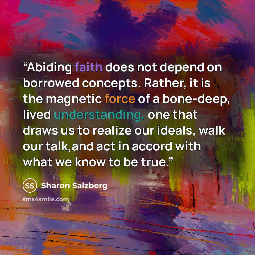 “Abiding faith does not depend on borrowed concepts. Rather, it is the magnetic force of a bone-deep, lived understanding, one that draws us to realize our ideals, walk our talk,and act in accord with what we know to be true.” quote by Sharon Salzberg