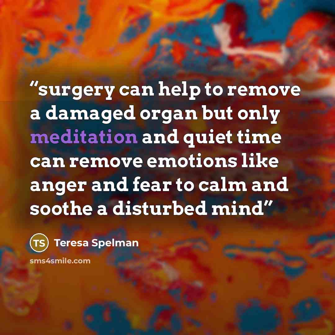 “surgery can help to remove a damaged organ but only meditation and quiet time can remove emotions like anger and fear to calm and soothe a disturbed mind” quote by Teresa Spelman