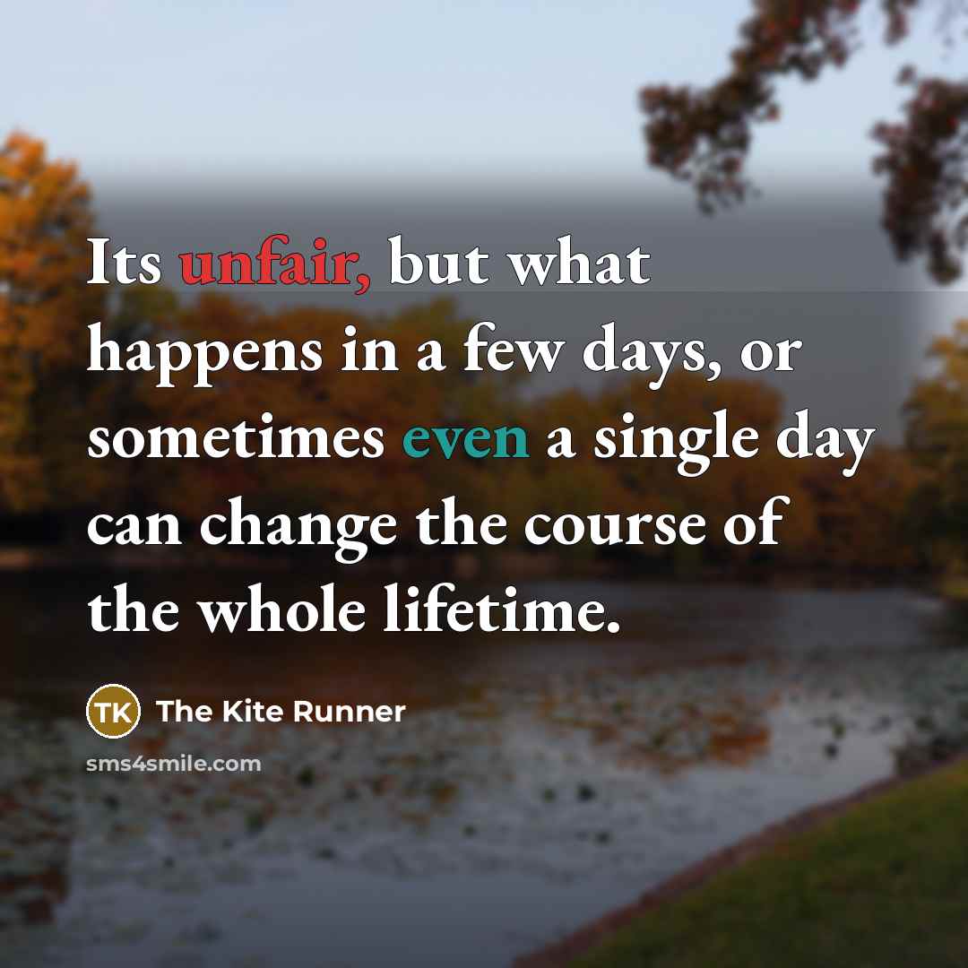 “Its unfair, but what happens in a few days, or sometimes even a single day can change the course of the whole lifetime.” quote by The Kite Runner