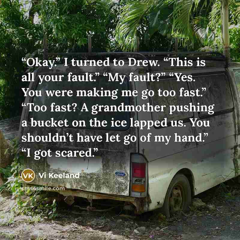“Okay.” I turned to Drew. “This is all your fault.” “My fault?” “Yes. You were making me go too fast.” “Too fast? A grandmother pushing a bucket on the ice lapped us. You shouldn’t have let go of my hand.” “I got scared.” quote by Vi Keeland