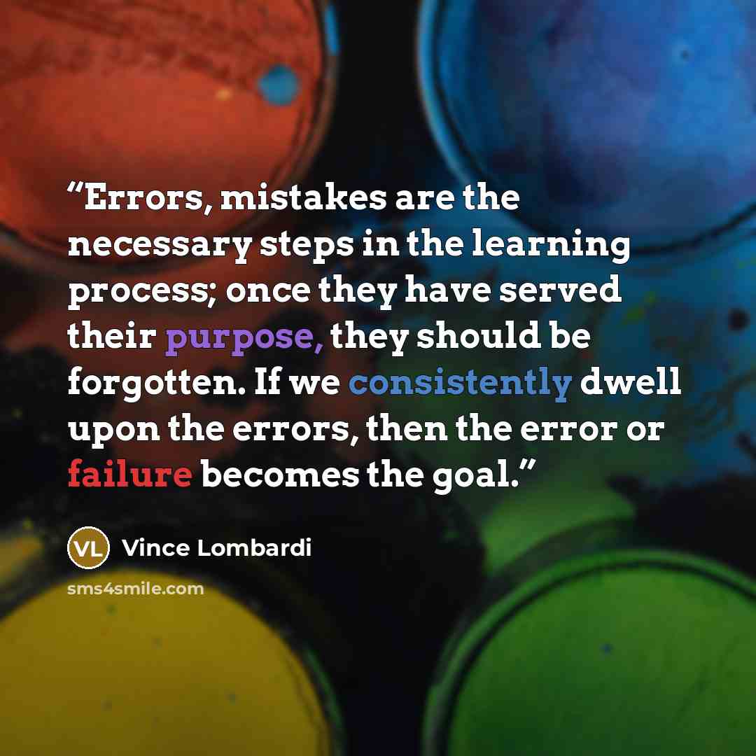 “Errors, mistakes are the necessary steps in the learning process; once they have served their purpose, they should be forgotten. If we consistently dwell upon the errors, then the error or failure becomes the goal.” quote by Vince Lombardi