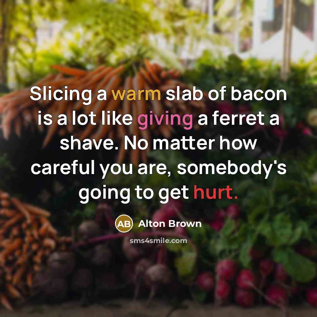 “Slicing a warm slab of bacon is a lot like giving a ferret a shave. No matter how careful you are, somebody's going to get hurt.” quote by Alton Brown