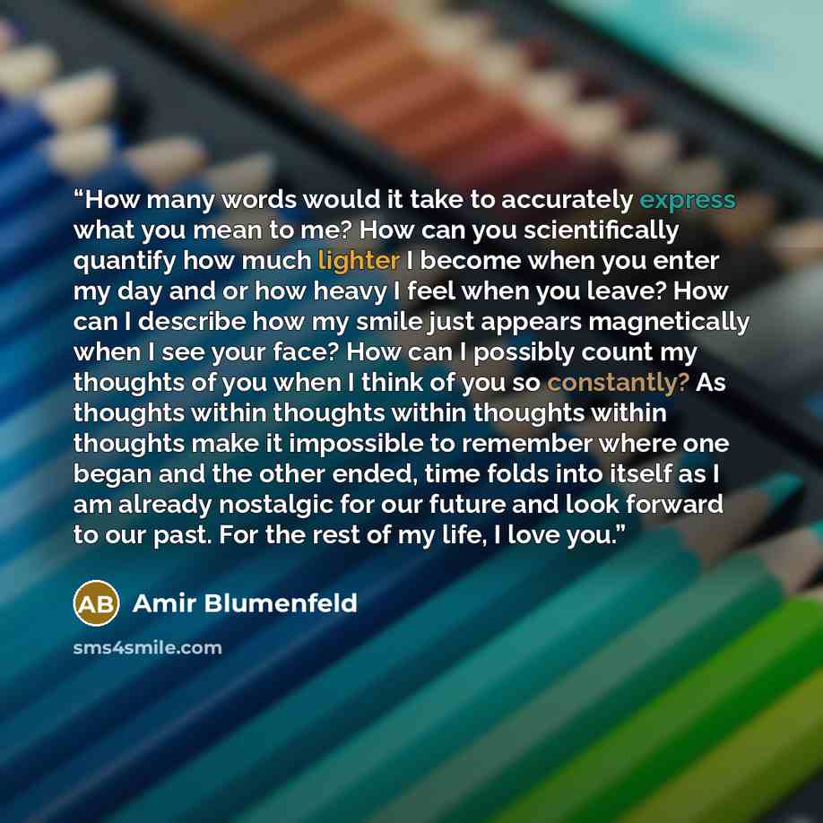 “How many words would it take to accurately express what you mean to me? How can you scientifically quantify how much lighter I become when you enter my day and or how heavy I feel when you leave? How can I describe how my smile just appears magnetically when I see your face? How can I possibly…” quote by Amir Blumenfeld