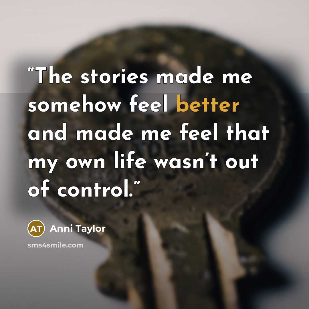 “The stories made me somehow feel better and made me feel that my own life wasn’t out of control.” quote by Anni Taylor