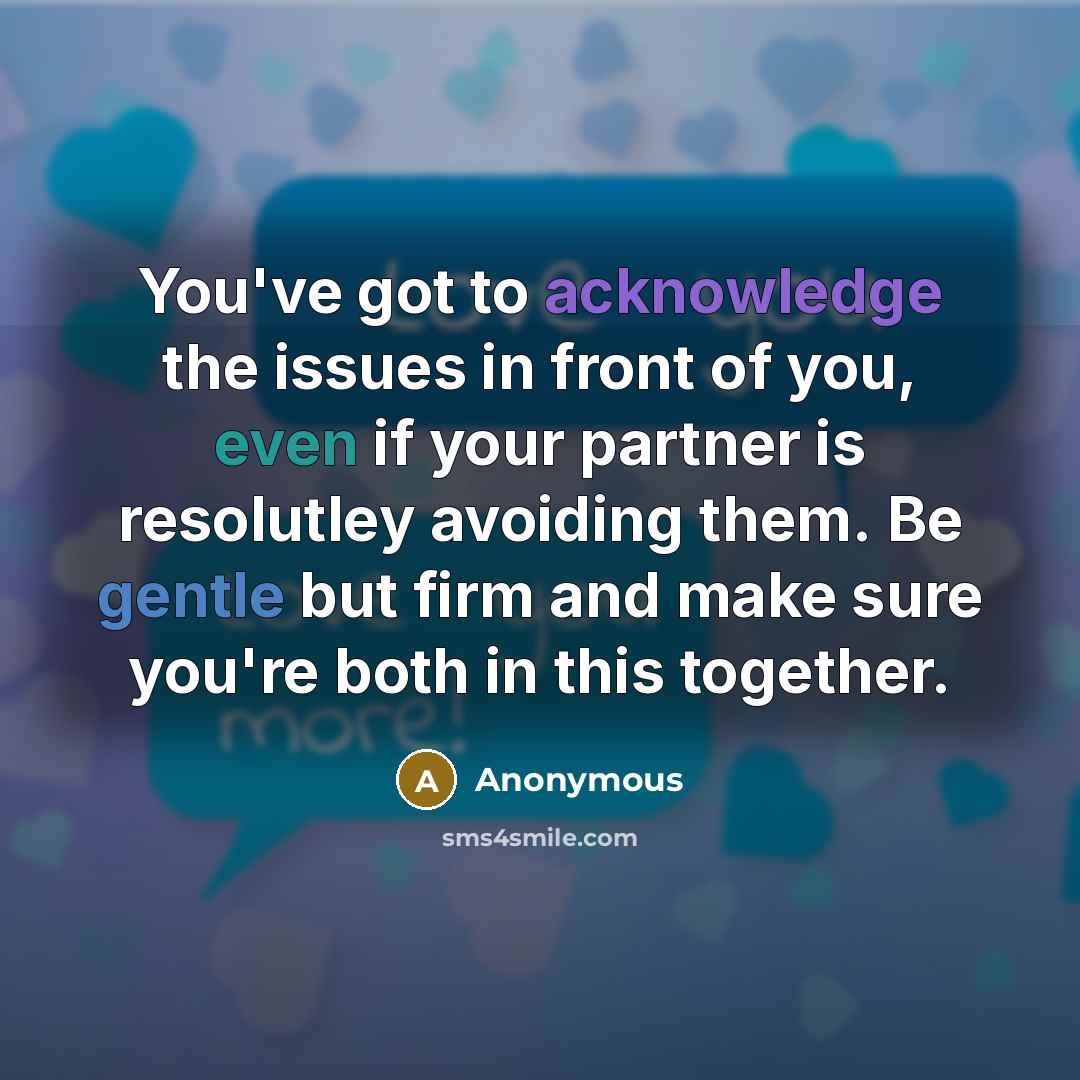 “You've got to acknowledge the issues in front of you, even if your partner is resolutley avoiding them. Be gentle but firm and make sure you're both in this together.” quote by Anonymous