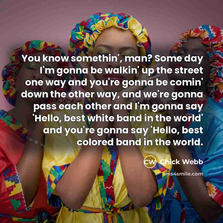 “You know somethin', man? Some day I'm gonna be walkin' up the street one way and you're gonna be comin' down the other way, and we're gonna pass each other and I'm gonna say 'Hello, best white band in the world' and you're gonna say 'Hello, best colored band in the world.” quote by Chick Webb