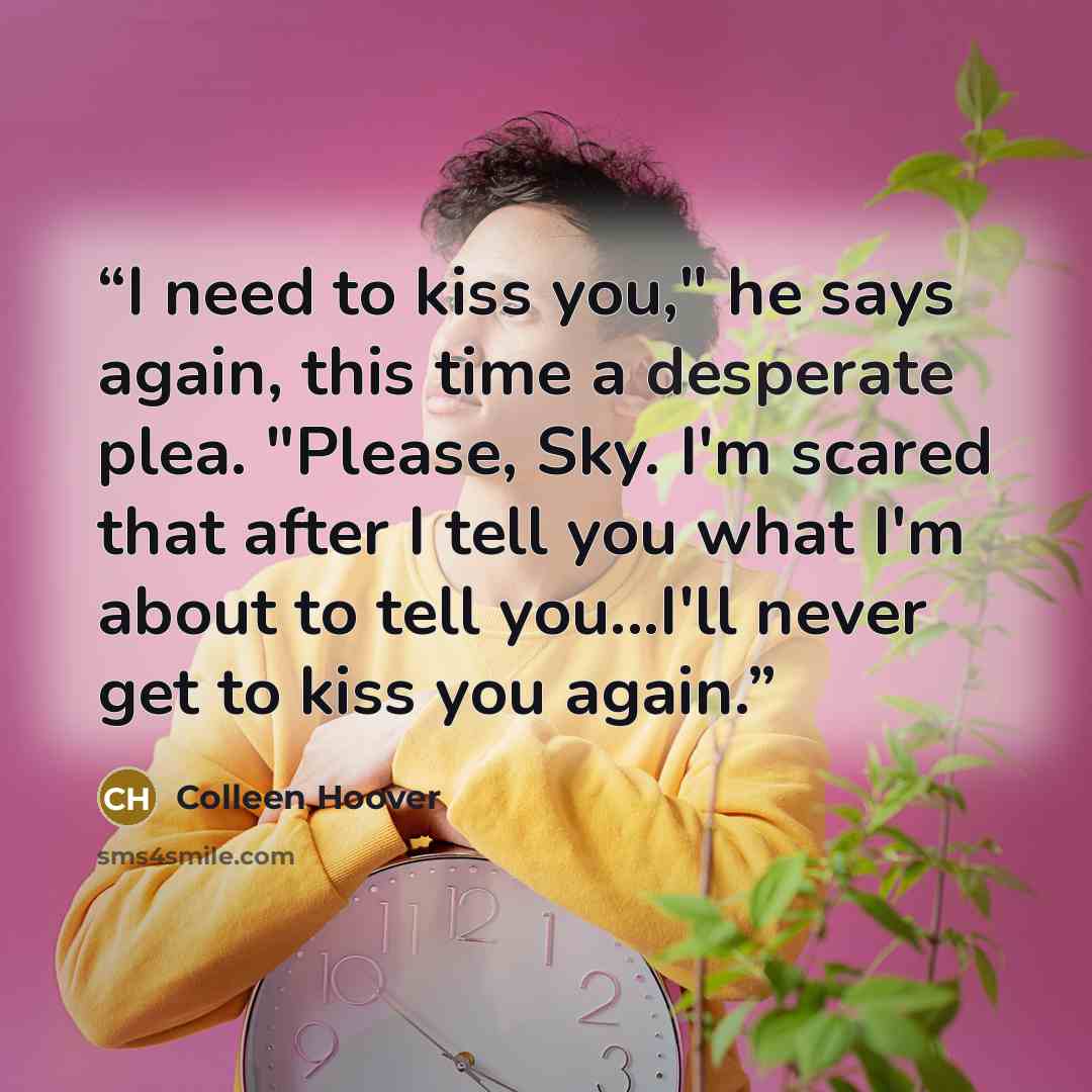 “I need to kiss you," he says again, this time a desperate plea. "Please, Sky. I'm scared that after I tell you what I'm about to tell you...I'll never get to kiss you again.” quote by Colleen Hoover